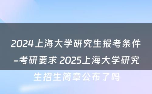 2024上海大学研究生报考条件-考研要求 2025上海大学研究生招生简章公布了吗