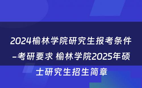 2024榆林学院研究生报考条件-考研要求 榆林学院2025年硕士研究生招生简章