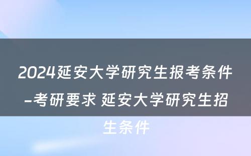 2024延安大学研究生报考条件-考研要求 延安大学研究生招生条件