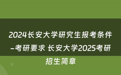 2024长安大学研究生报考条件-考研要求 长安大学2025考研招生简章