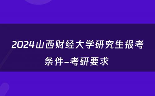 2024山西财经大学研究生报考条件-考研要求 