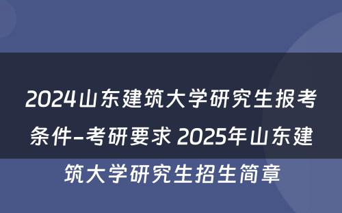 2024山东建筑大学研究生报考条件-考研要求 2025年山东建筑大学研究生招生简章