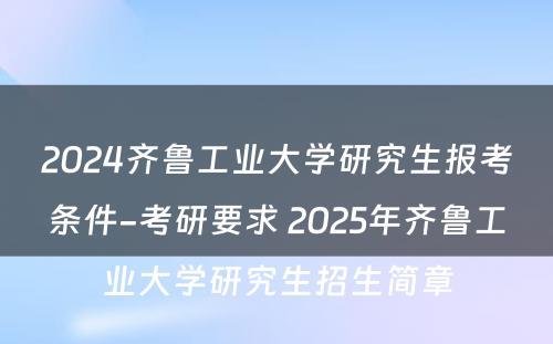 2024齐鲁工业大学研究生报考条件-考研要求 2025年齐鲁工业大学研究生招生简章