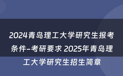 2024青岛理工大学研究生报考条件-考研要求 2025年青岛理工大学研究生招生简章