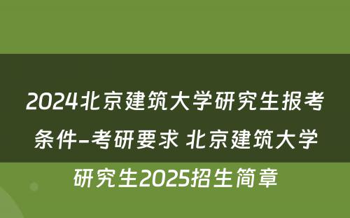2024北京建筑大学研究生报考条件-考研要求 北京建筑大学研究生2025招生简章