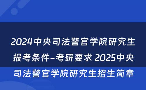 2024中央司法警官学院研究生报考条件-考研要求 2025中央司法警官学院研究生招生简章