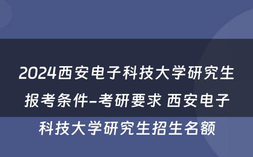 2024西安电子科技大学研究生报考条件-考研要求 西安电子科技大学研究生招生名额