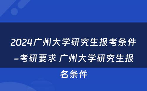 2024广州大学研究生报考条件-考研要求 广州大学研究生报名条件