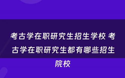 考古学在职研究生招生学校 考古学在职研究生都有哪些招生院校