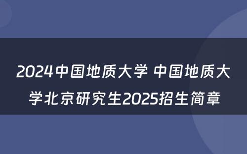 2024中国地质大学 中国地质大学北京研究生2025招生简章
