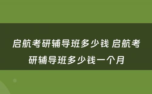 启航考研辅导班多少钱 启航考研辅导班多少钱一个月