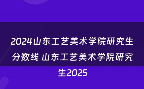 2024山东工艺美术学院研究生分数线 山东工艺美术学院研究生2025