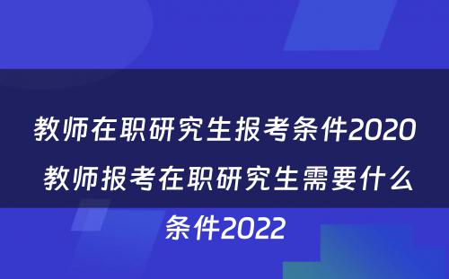 教师在职研究生报考条件2020 教师报考在职研究生需要什么条件2022