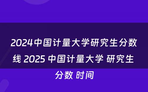 2024中国计量大学研究生分数线 2025 中国计量大学 研究生 分数 时间