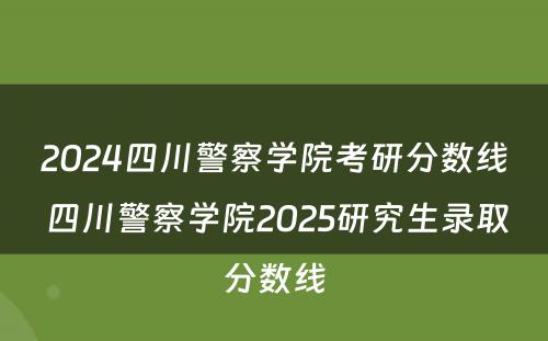 2024四川警察学院考研分数线 四川警察学院2025研究生录取分数线