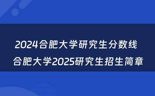 2024合肥大学研究生分数线 合肥大学2025研究生招生简章