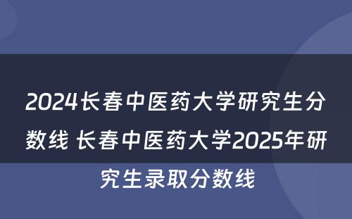2024长春中医药大学研究生分数线 长春中医药大学2025年研究生录取分数线