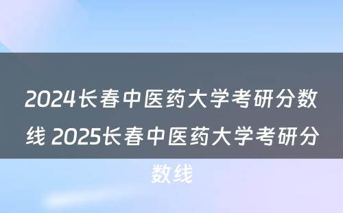 2024长春中医药大学考研分数线 2025长春中医药大学考研分数线