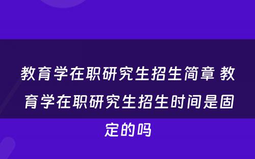 教育学在职研究生招生简章 教育学在职研究生招生时间是固定的吗