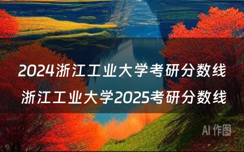 2024浙江工业大学考研分数线 浙江工业大学2025考研分数线