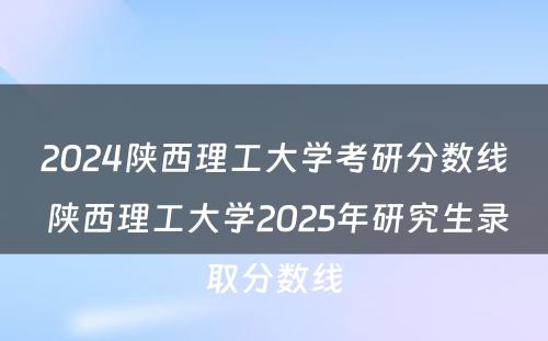 2024陕西理工大学考研分数线 陕西理工大学2025年研究生录取分数线