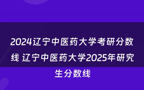 2024辽宁中医药大学考研分数线 辽宁中医药大学2025年研究生分数线