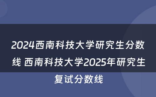 2024西南科技大学研究生分数线 西南科技大学2025年研究生复试分数线