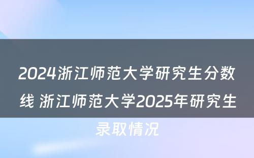 2024浙江师范大学研究生分数线 浙江师范大学2025年研究生录取情况