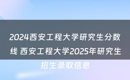 2024西安工程大学研究生分数线 西安工程大学2025年研究生招生录取信息