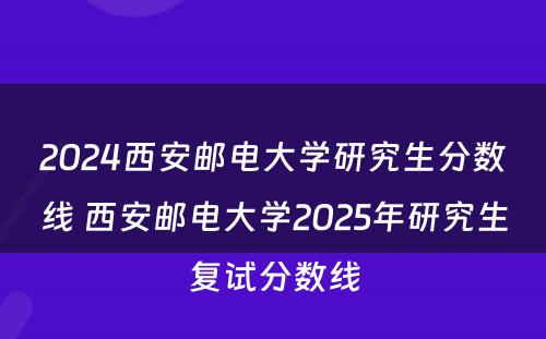 2024西安邮电大学研究生分数线 西安邮电大学2025年研究生复试分数线