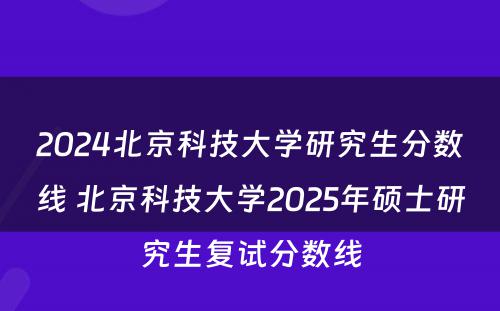 2024北京科技大学研究生分数线 北京科技大学2025年硕士研究生复试分数线