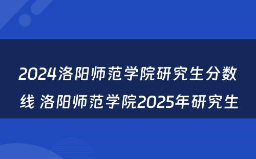 2024洛阳师范学院研究生分数线 洛阳师范学院2025年研究生