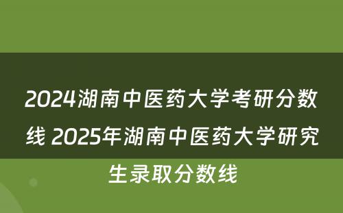 2024湖南中医药大学考研分数线 2025年湖南中医药大学研究生录取分数线