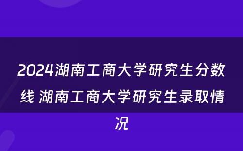 2024湖南工商大学研究生分数线 湖南工商大学研究生录取情况