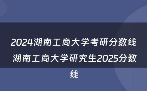 2024湖南工商大学考研分数线 湖南工商大学研究生2025分数线
