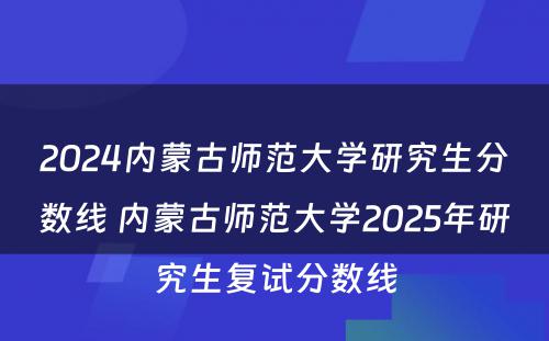 2024内蒙古师范大学研究生分数线 内蒙古师范大学2025年研究生复试分数线