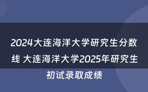 2024大连海洋大学研究生分数线 大连海洋大学2025年研究生初试录取成绩