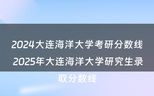 2024大连海洋大学考研分数线 2025年大连海洋大学研究生录取分数线