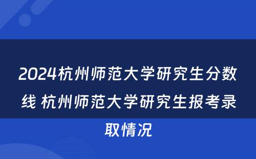 2024杭州师范大学研究生分数线 杭州师范大学研究生报考录取情况