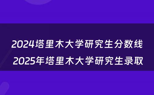 2024塔里木大学研究生分数线 2025年塔里木大学研究生录取
