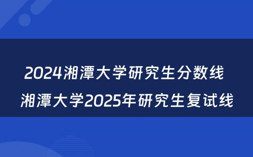 2024湘潭大学研究生分数线 湘潭大学2025年研究生复试线