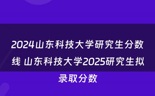 2024山东科技大学研究生分数线 山东科技大学2025研究生拟录取分数