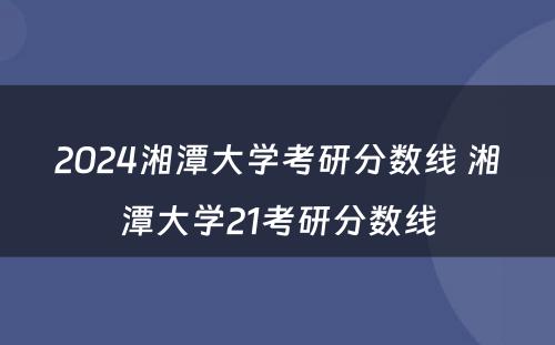 2024湘潭大学考研分数线 湘潭大学21考研分数线
