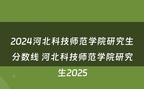 2024河北科技师范学院研究生分数线 河北科技师范学院研究生2025
