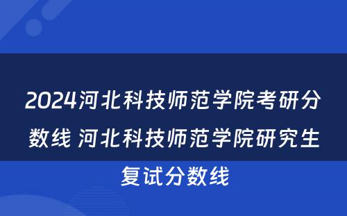 2024河北科技师范学院考研分数线 河北科技师范学院研究生复试分数线