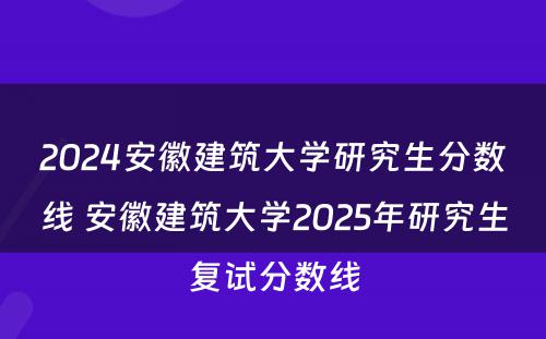 2024安徽建筑大学研究生分数线 安徽建筑大学2025年研究生复试分数线