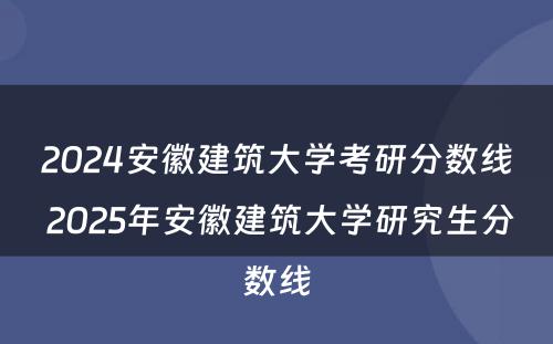 2024安徽建筑大学考研分数线 2025年安徽建筑大学研究生分数线