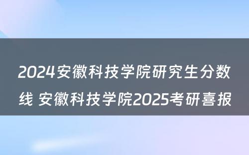 2024安徽科技学院研究生分数线 安徽科技学院2025考研喜报
