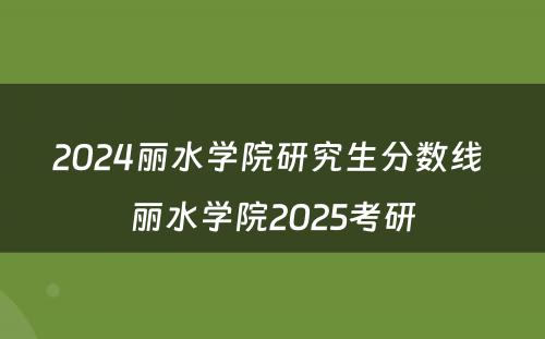 2024丽水学院研究生分数线 丽水学院2025考研