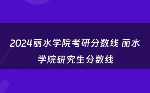 2024丽水学院考研分数线 丽水学院研究生分数线